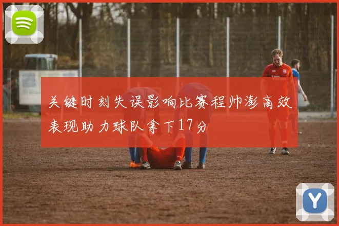 关键时刻失误影响比赛程帅澎高效表现助力球队拿下17分