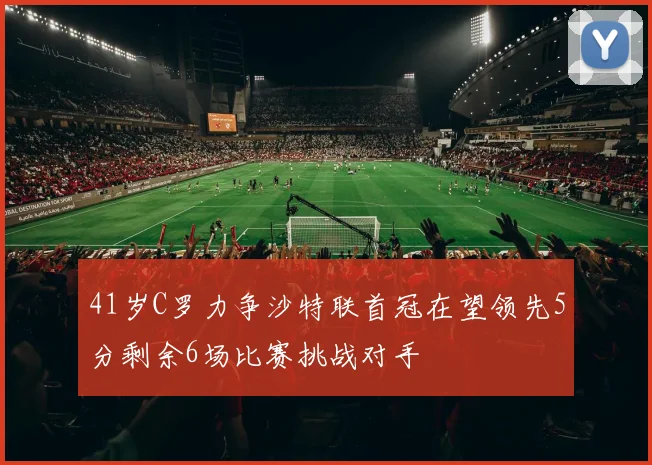 41岁C罗力争沙特联首冠在望领先5分剩余6场比赛挑战对手