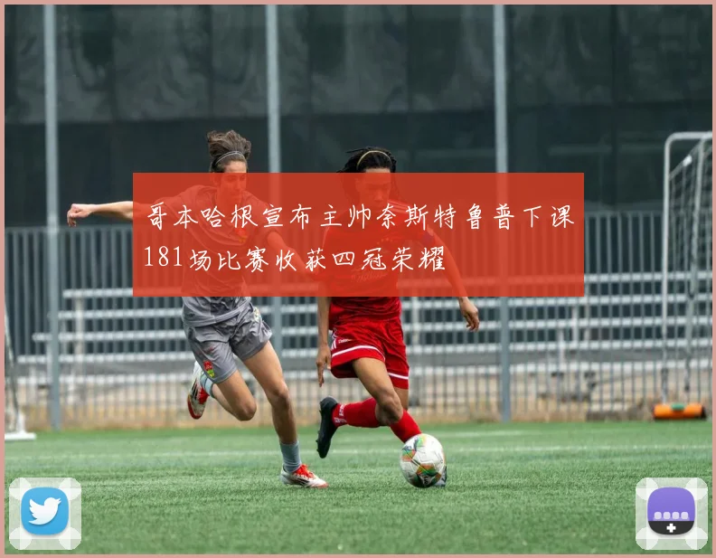 哥本哈根宣布主帅奈斯特鲁普下课181场比赛收获四冠荣耀