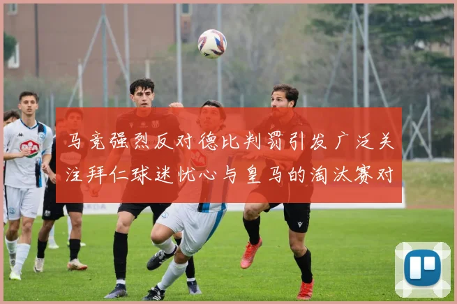 马竞强烈反对德比判罚引发广泛关注拜仁球迷忧心与皇马的淘汰赛对决