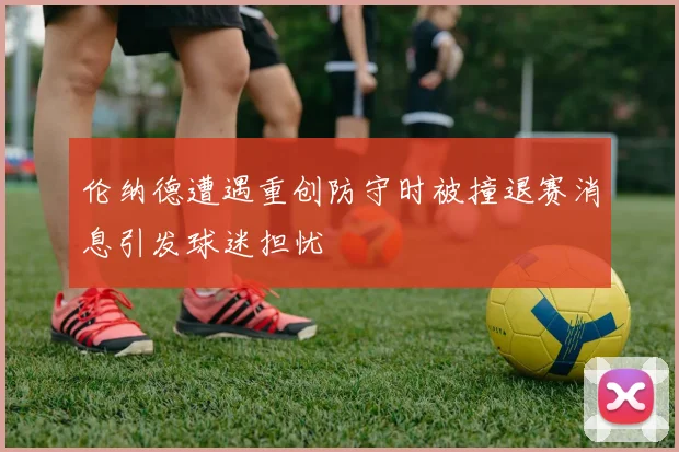 伦纳德遭遇重创防守时被撞退赛消息引发球迷担忧