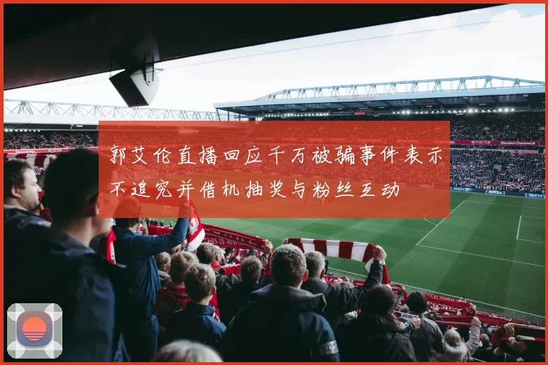 郭艾伦直播回应千万被骗事件表示不追究并借机抽奖与粉丝互动