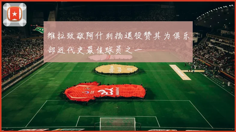 维拉致敬阿什利扬退役赞其为俱乐部近代史最佳球员之一