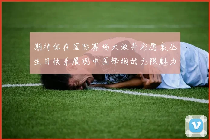 期待你在国际赛场大放异彩愿袁丛生日快乐展现中国锋线的无限魅力