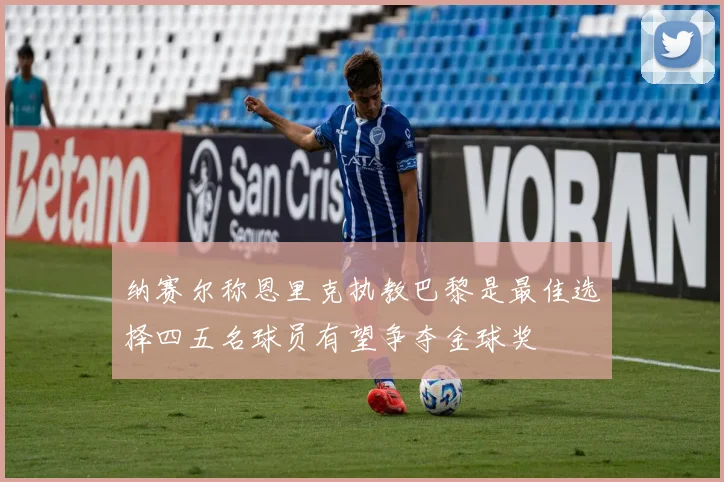 纳赛尔称恩里克执教巴黎是最佳选择四五名球员有望争夺金球奖