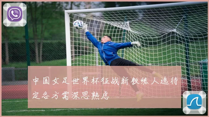 中国女足世界杯征战新教练人选待定各方需深思熟虑