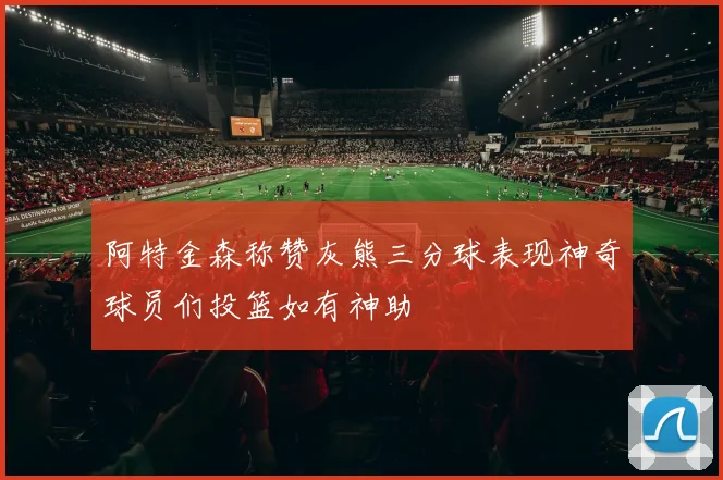 阿特金森称赞灰熊三分球表现神奇球员们投篮如有神助
