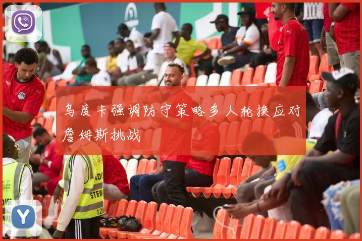 乌度卡强调防守策略多人轮换应对詹姆斯挑战