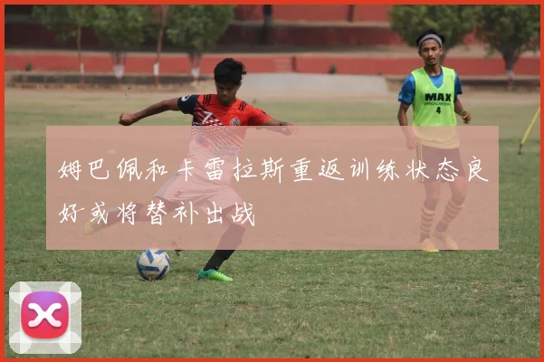 姆巴佩和卡雷拉斯重返训练状态良好或将替补出战
