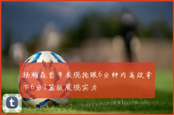 杨瀚森首节表现抢眼6分钟内高效拿下6分1篮板展现实力