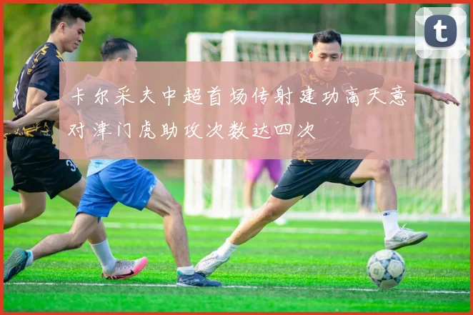 卡尔采夫中超首场传射建功高天意对津门虎助攻次数达四次