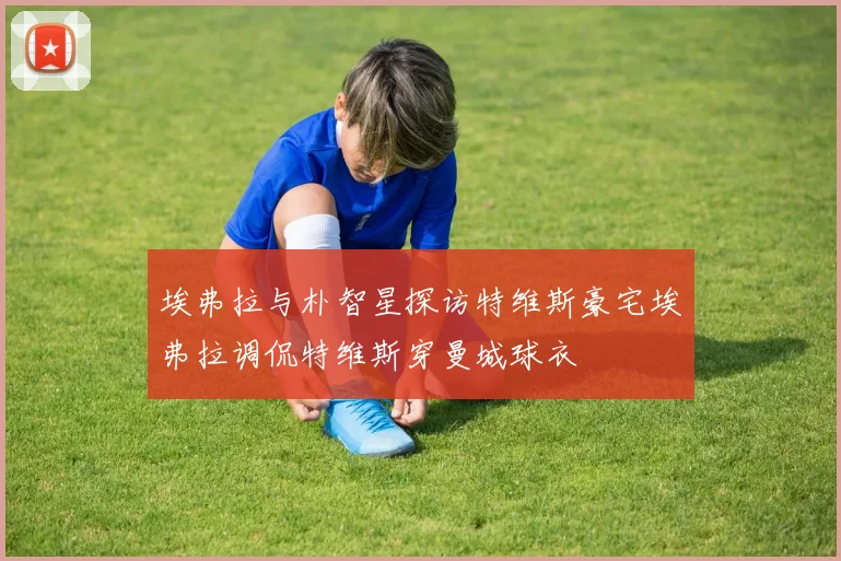 埃弗拉与朴智星探访特维斯豪宅埃弗拉调侃特维斯穿曼城球衣